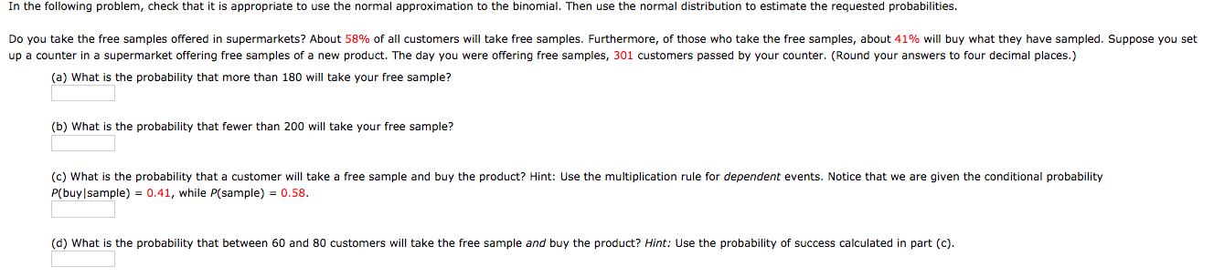 In the following problem, check that it is appropriate to use the normal approximation to the binomial. Then use the normal distribution to estimate the requested probabilities.
Do you take the free samples offered in supermarkets? About 58% of all customers will take free samples. Furthermore, of those who take the free samples, about 41% will buy what they have sampled. Suppose you set
up a counter in a supermarket offering free samples of a new product. The day you were offering free samples, 301 customers passed by your counter. (Round your answers to four decimal places.)
(a) What is the probability that more than 180 will take your free sample?
(b) What is the probability that fewer than 200 will take your free sample?
(c) What is the probability that a customer will take
P(buy|sample) = 0.41, while P(sample) = 0.58.
free sample and buy the product? Hint: Use the multiplication rule for dependent events. Notice that we are given the conditional probability
(d) What is the probability that between 60 and 80 customers will take the free sample and buy the product? Hint: Use the probability of success calculated in part (c).
