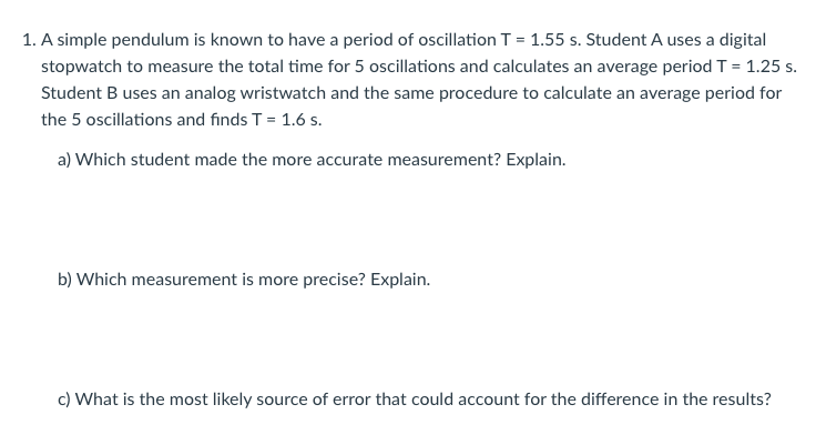 1. A simple pendulum is known to have a period of oscillation T = 1.55 s. Student A uses a digital
stopwatch to measure the total time for 5 oscillations and calculates an average period T = 1.25 s.
Student B uses an analog wristwatch and the same procedure to calculate an average period for
the 5 oscillations and finds T = 1.6 s.
a) Which student made the more accurate measurement? Explain.
b) Which measurement is more precise? Explain.
c) What is the most likely source of error that could account for the difference in the results?
