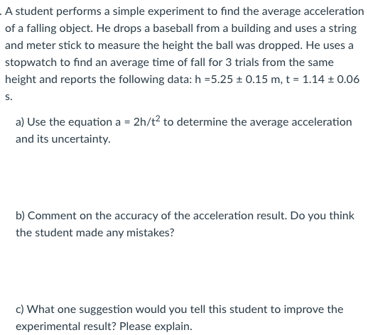 A student performs a simple experiment to find the average acceleration
of a falling object. He drops a baseball from a building and uses a string
and meter stick to measure the height the ball was dropped. He uses a
stopwatch to find an average time of fall for 3 trials from the same
height and reports the following data: h =5.25 ± 0.15 m, t = 1.14 ± 0.06
S.
a) Use the equation a = 2h/t2 to determine the average acceleration
and its uncertainty.
b) Comment on the accuracy of the acceleration result. Do you think
the student made any mistakes?
c) What one suggestion would you tell this student to improve the
experimental result? Please explain.
