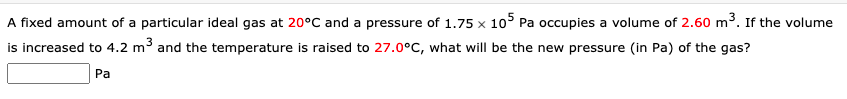 A fixed amount of a particular ideal gas at 20°C and a pressure of 1.75 × 105 Pa occupies a volume of 2.60 m3. If the volume
is increased to 4.2 m³ and the temperature is raised to 27.0°C, what will be the new pressure (in Pa) of the gas?
Pa
