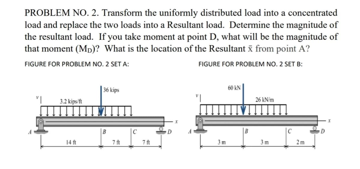 PROBLEM NO. 2. Transform the uniformly distributed load into a concentrated
load and replace the two loads into a Resultant load. Determine the magnitude of
the resultant load. If you take moment at point D, what will be the magnitude of
that moment (Mp)? What is the location of the Resultant x from point A?
FIGURE FOR PROBLEM NO. 2 SET A:
FIGURE FOR PROBLEM NO. 2 SET B:
36 kips
60 kN
3.2 kips/ft
26 kN/m
C
D
|C
14 ft
7 ft
7 ft
3 m
3 m
2 m
