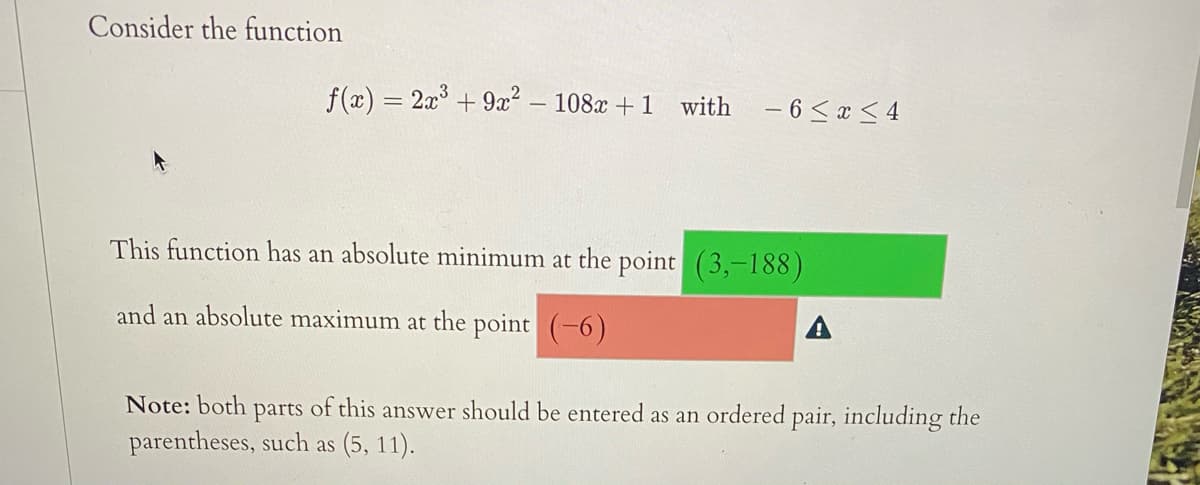 Consider the function
f(x) = 2x° + 9x² – 108x + 1
with
- 6 < x < 4
%3D
This function has an absolute minimum at the point (3,-188)
and an absolute maximum at the point (-6)
A
Note: both
of this answer should be entered as an ordered pair, including the
parts
parentheses, such as (5, 11).
