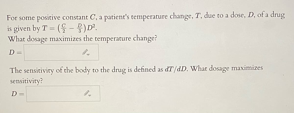 For some positive constant C, a patient's temperature change, T, due to a dose, D, of a drug
is given by T = ( - B)D².
What dosage maximizes the temperature change?
D=
The sensitivity of the body to the drug is defined as dT/dD. What dosage maximizes
sensitivity?
D=
