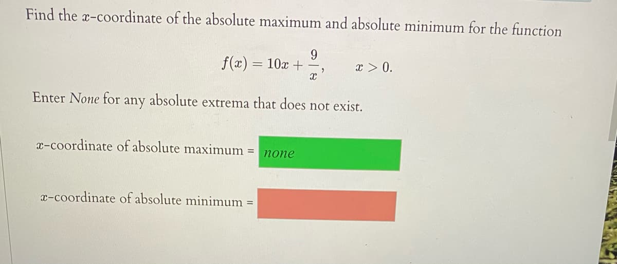 Find the x-coordinate of the absolute maximum and absolute minimum for the function
9.
f(x) = 10x +
x > 0.
Enter None for
any
absolute extrema that does not exist.
x-coordinate of absolute maximum =
попе
x-coordinate of absolute minimum =
