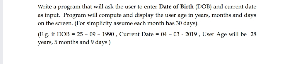 Write a program that will ask the user to enter Date of Birth (DOB) and current date
as input. Program will compute and display the user age in years, months and days
on the screen. (For simplicity assume each month has 30 days).
(E.g. if DOB = 25 - 09 - 1990 , Current Date = 04 - 03 - 2019 , User Age will be 28
years, 5 months and 9 days)
