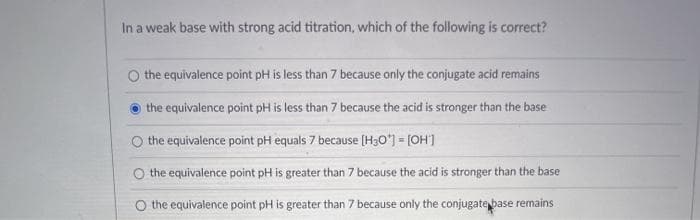 In a weak base with strong acid titration, which of the following is correct?
O the equivalence point pH is less than 7 because only the conjugate acid remains
the equivalence point pH is less than 7 because the acid is stronger than the base
O the equivalence point pH equals 7 because (H3O*) = [OH']
O the equivalence point pH is greater than 7 because the acid is stronger than the base
O the equivalence point pH is greater than 7 because only the conjugate base remains
