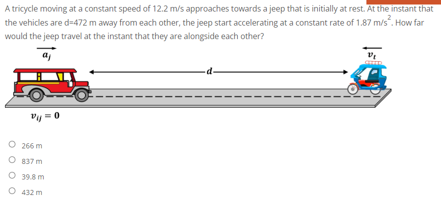 A tricycle moving at a constant speed of 12.2 m/s approaches towards a jeep that is initially at rest. At the instant that
the vehicles are d=472 m away from each other, the jeep start accelerating at a constant rate of 1.87 m/s. How far
would the jeep travel at the instant that they are alongside each other?
vt
aj
-d-
Vij = 0
O 266 m
O 837 m
O 39.8 m
O 432 m
