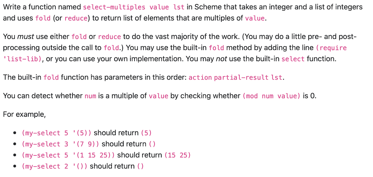 Write a function named select-multiples value 1st in Scheme that takes an integer and a list of integers
and uses fold (or reduce) to return list of elements that are multiples of value.
You must use either fold or reduce to do the vast majority of the work. (You may do a little pre- and post-
processing outside the call to fold.) You may use the built-in fold method by adding the line (require
'list-lib), or you can use your own implementation. You may not use the built-in select function.
The built-in fold function has parameters in this order: action partial-result lst.
You can detect whether num is a multiple of value by checking whether (mod num value) is 0.
For example,
• (my-select 5 (5)) should return (5)
● (my-select 3 '(7 9)) hould return ()
• (my-select 5 '(1 15 25)) should return (15 25)
(my-select 2 '()) should return ()