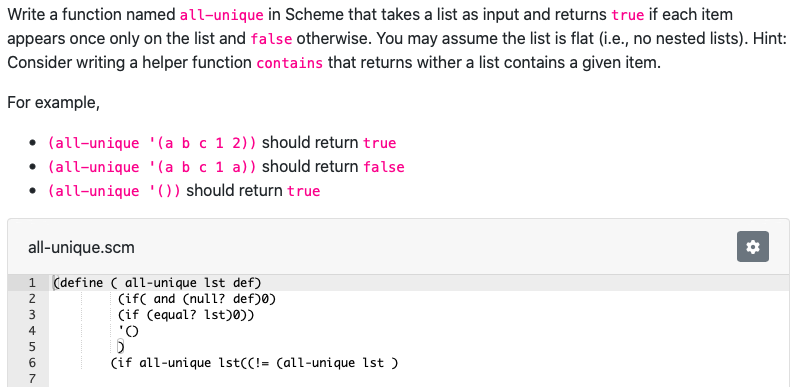 Write a function named all-unique in Scheme that takes a list as input and returns true if each item
appears once only on the list and false otherwise. You may assume the list is flat (i.e., no nested lists). Hint:
Consider writing a helper function contains that returns wither a list contains a given item.
For example,
all-unique.scm
1 (define (all-unique 1st def)
(if and (null? def)0)
(if (equal? 1st)0))
'O
(if all-unique 1st((!= (all-unique 1st )
HNm Lon
3
4
5
6
(all-unique '(a b c 1 2)) should return true
(all-unique '(a b c 1 a)) should return false
(all-unique '()) should return true
7
*