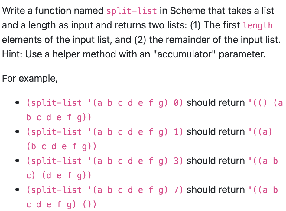 Write a function named split-list in Scheme that takes a list
and a length as input and returns two lists: (1) The first length
elements of the input list, and (2) the remainder of the input list.
Hint: Use a helper method with an "accumulator" parameter.
For example,
• (split-list '(a b c d e f g) 0) should return '(() (a
b c d e f g))
• (split-list '(a b c d e f g) 1) should return '((a)
(b c d e f g))
• (split-list '(a b c d e f g) 3) should return '((a b
c) (d e f g))
• (split-list '(a b c d e f g) 7) should return '((a b
c d e f g) ())