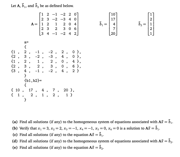 Let A, b1, and b, be as defined below.
[1 2 -1
2 3 -2 -3 4 0
A= |1 2
-2 2 0
10
17
2
By =
2 0 4
3 0 6
1
2 3
2
3 4 -1 -2 4 2_
a=
{1
{2
{1
{2
{3, 4
0 },
0 },
4 },
6 },
2 }
-1
-2
2
3
-2 .
-3
4
2
2 ,
3
3
-1
-2,
4 ,
}
{b1, b2}=
{
{ 10 ,
{ 1,
}
20 },
1 }
17
4
7
1, 2 ,
(a) Find all solutions (if any) to the homogeneous system of equations associated with Af = b1.
(b) Verify that x1 = 3, x2 = 2, x3 =-1, x4 =-1, x5 = 0, x, = 0 is a solution to Af = b1.
(c) Find all solutions (if any) to the equation Ax = b,.
(d) Find all solutions (if any) to the homogeneous system of equations associated with Ax = b2.
(e) Find all solutions (if any) to the equation Ax = b2.
