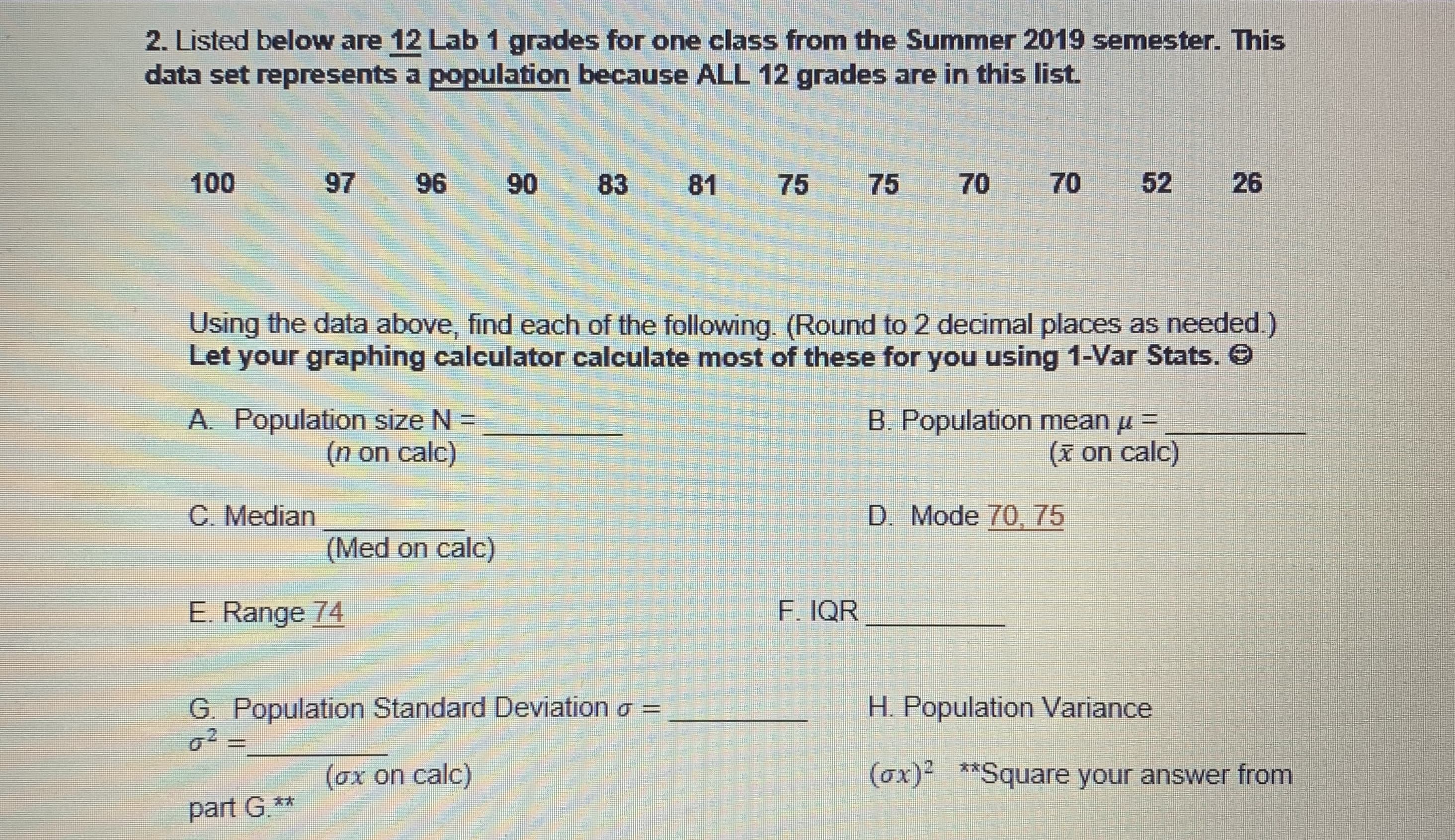 2. Listed below are 12 Lab 1 grades for one class from the Summer 2019 semester. This
data set represents a population because ALL 12 grades are in this list.
100
97
96
90
83
81
75
75
70
70
52
26
Using the data above, find each of the following. (Round to 2 decimal places as needed.)
Let your graphing calculator calculate most of these for you using 1-Var Stats. O
A. Population size N =
(n on calc)
B. Population mean u =
(x on calc)
C. Median
D. Mode 70, 75
(Med on calc)
E. Range 74
F. IQR
G. Population Standard Deviation o =
o2 =
H. Population Variance
(ox on calc)
(ox)- **Square your answer from
part G.**
