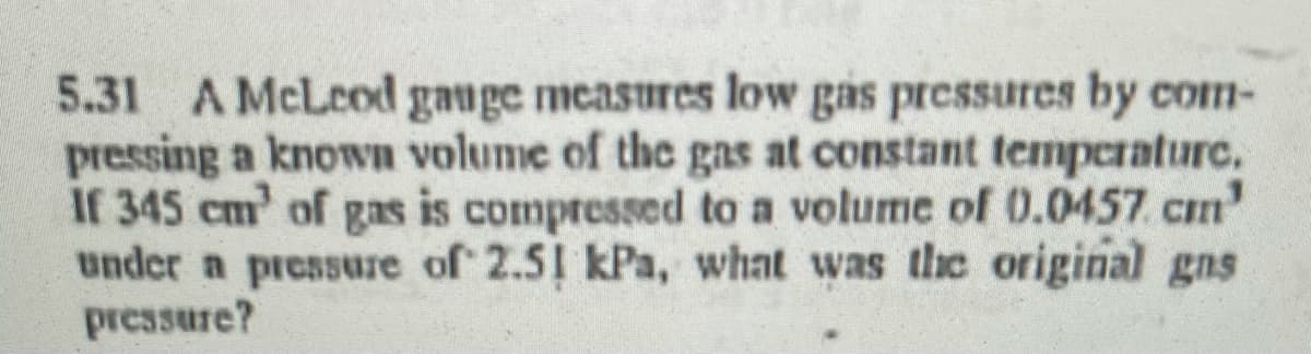 5.31 A McLeod gauge measures low gas pressures by com-
pressing a known volume of the gas at constant temperature.
If 345 cm' of gas is compressed to a volume of 0.0457. cm'
under a pressure of 2.5 kPa, what was the original gns
pressure?
