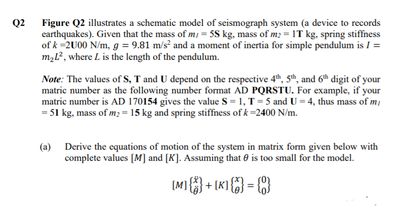 Figure Q2 illustrates a schematic model of seismograph system (a device to records
earthquakes). Given that the mass of m1 = 5S kg, mass of m2 = 1T kg, spring stiffness
of k =2U00 N/m, g = 9.81 m/s² and a moment of inertia for simple pendulum is I =
M2Ľ², where L is the length of the pendulum.
Q2
Note: The values of S, T and U depend on the respective 4th, 5th, and 6th digit of your
matric number as the following number format AD PQRSTU. For example, if your
matric number is AD 170154 gives the value S = 1, T = 5 and U = 4, thus mass of m1
= 51 kg, mass of m2 = 15 kg and spring stiffness of k =2400 N/m.
(a) Derive the equations of motion of the system in matrix form given below with
complete values [M] and [K]. Assuming that 0 is too small for the model.
[M]} + [K] {} = {}
