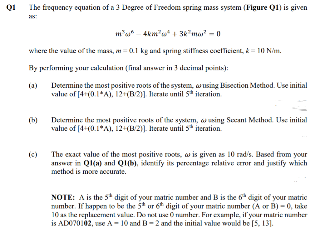 Q1
The frequency equation of a 3 Degree of Freedom spring mass system (Figure Q1) is given
as:
m³w6 – 4km²w4 + 3k²mw² = 0
where the value of the mass, m= 0.1 kg and spring stiffness coefficient, k= 10 N/m.
By performing your calculation (final answer in 3 decimal points):
(а)
Determine the most positive roots of the system, wusing Bisection Method. Use initial
value of [4+(0.1*A), 12+(B/2)]. Iterate until 5th iteration.
(b)
Determine the most positive roots of the system, w using Secant Method. Use initial
value of [4+(0.1*A), 12+(B/2)]. Iterate until 5th iteration.
The exact value of the most positive roots, w is given as 10 rad/s. Based from your
answer in Q1(a) and Q1(b), identify its percentage relative error and justify which
method is more accurate.
(c)
NOTE: A is the 5th digit of your matric number and B is the 6th digit of your matric
number. If happen to be the 5th or 6th digit of your matric number (A or B) = 0, take
10 as the replacement value. Do not use 0 number. For example, if your matric number
is AD070102, use A = 10 and B= 2 and the initial value would be [5, 13].
