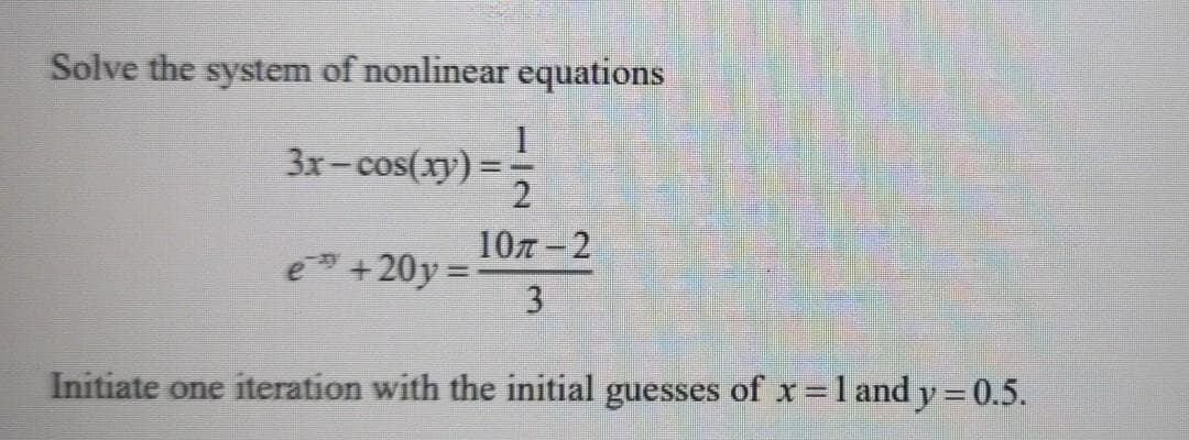 Solve the system of nonlinear equations
3x-cos(xy):
107 -2
e +20y=
Initiate one iteration with the initial guesses of x =l and y=0.5.
%3D
%3D
