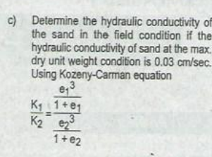 c) Determine the hydraulic conductivity of
the sand in the field condition if the
hydraulic conductivity of sand at the max.
dry unit weight condition is 0.03 cm/sec.
Using Kozeny-Carman equation
K1 1+e1
K2 e2
1+e2
