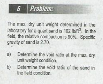 6 Problem:
The max. dry unit weight determined in the
laboratory for a quart sand is 102 lb/ft3. In the
field, the relative compaction is 90%. Specific
gravity of sand is 2.70.
a)
Determine the void ratio at the max. dry
unit weight condition.
Determine the void ratio of the sand in
b)
the field condition.

