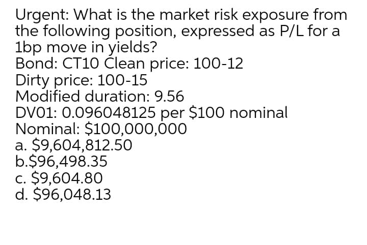 Urgent: What is the market risk exposure from
the following position, expressed as P/L for a
1bp move in yields?
Bond: CT10 Člean price: 100-12
Dirty price: 100-15
Modified duration: 9.56
DV01: 0.096048125 per $100 nominal
Nominal: $100,000,000
a. $9,604,812.50
b.$96,498.35
c. $9,604.80
d. $96,048.13
