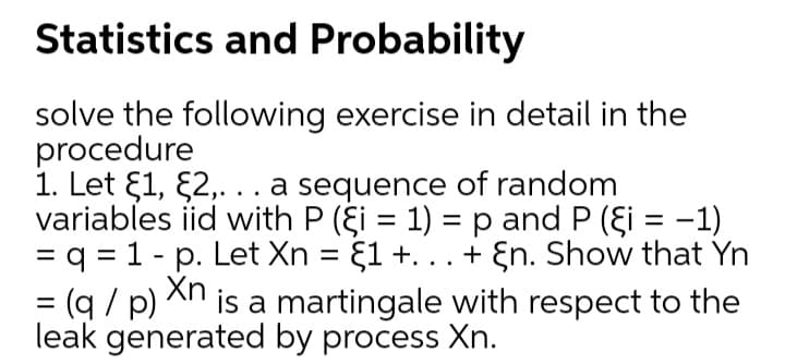 Statistics and Probability
solve the following exercise in detail in the
procedure
1. Let E1, £2,...a sequence of random
variables iid with P (şi = 1) =p and P (şi = -1)
= q = 1 - p. Let Xn = {1 +. .. + En. Show that Yn
%3D
%3D
(q / p) An is a martingale with respect to the
%3D
=
leak generated by process Xn.
