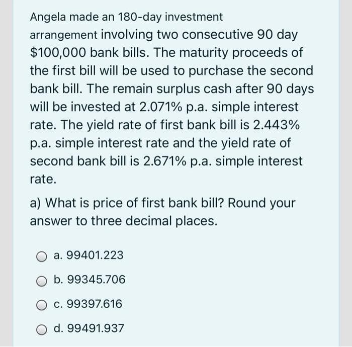 Angela made an 180-day investment
arrangement involving two consecutive 90 day
$100,000 bank bills. The maturity proceeds of
the first bill will be used to purchase the second
bank bill. The remain surplus cash after 90 days
will be invested at 2.071% p.a. simple interest
rate. The yield rate of first bank bill is 2.443%
p.a. simple interest rate and the yield rate of
second bank bill is 2.671% p.a. simple interest
rate.
a) What is price of first bank bill? Round your
answer to three decimal places.
a. 99401.223
O b. 99345.706
O c. 99397.616
d. 99491.937
