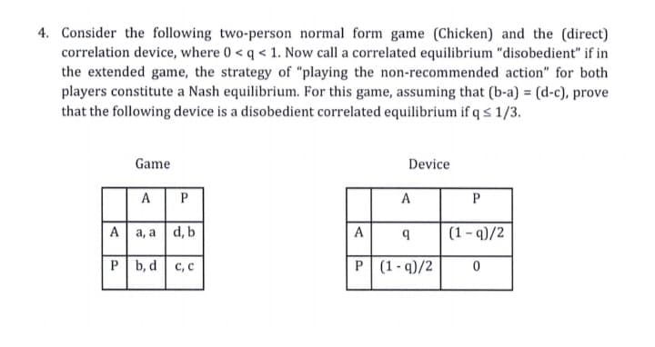 4. Consider the following two-person normal form game (Chicken) and the (direct)
correlation device, where 0 < q < 1. Now call a correlated equilibrium "disobedient" if in
the extended game, the strategy of "playing the non-recommended action" for both
players constitute a Nash equilibrium. For this game, assuming that (b-a) = (d-c), prove
that the following device is a disobedient correlated equilibrium if q s 1/3.
Game
Device
AP
A
P
A
a, a |d, b
A
(1- q)/2
P b, d c, c
P (1 - q)/2
