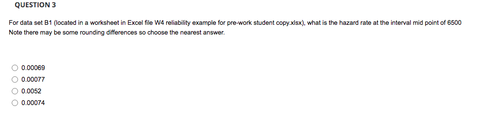 QUESTION 3
For data set B1 (located in a worksheet in Excel file W4 reliability example for pre-work student copy.xlsx), what is the hazard rate at the interval mid point of 6500
Note there may be some rounding differences so choose the nearest answer.
O 0,00069
O 0.00077
O 0.0052
O 0.00074
