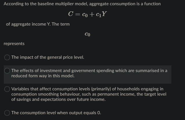 According to the baseline multiplier model, aggregate consumption is a function
C = co +cqY
of aggregate income Y. The term
CO
represents
The impact of the general price level.
The effects of investment and government spending which are summarised in a
reduced form way in this model.
O Variables that affect consumption levels (primarily) of households engaging in
consumption smoothing behaviour, such as permanent income, the target level
of savings and expectations over future income.
O The consumption level when output equals 0.

