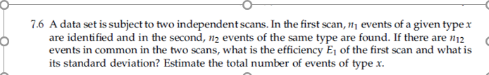 7.6 A data set is subject to two independent scans. In the first scan, 11 events of a given type x
are identified and in the second, n2 events of the same type are found. If there are n12
events in common in the two scans, what is the efficiency Ej of the first scan and what is
its standard deviation? Estimate the total number of events of type x.
