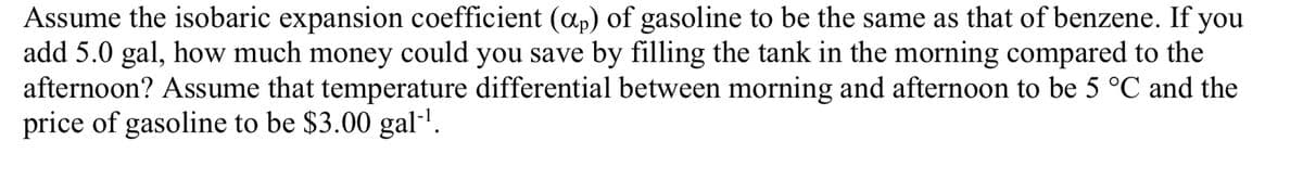 Assume the isobaric expansion coefficient (ap) of gasoline to be the same as that of benzene. If you
add 5.0 gal, how much money could you save by filling the tank in the morning compared to the
afternoon? Assume that temperature differential between morning and afternoon to be 5 °C and the
price of gasoline to be $3.00 gal·'.

