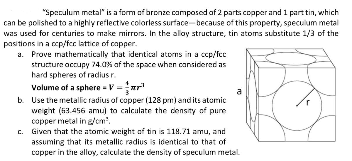 "Speculum metal" is a form of bronze composed of 2 parts copper and 1 part tin, which
can be polished to a highly reflective colorless surface-because of this property, speculum metal
was used for centuries to make mirrors. In the alloy structure, tin atoms substitute 1/3 of the
positions in a ccp/fcc lattice of copper.
Prove mathematically that identical atoms in a ccp/fcc
structure occupy 74.0% of the space when considered as
hard spheres of radius r.
Volume of a sphere = V =nr3
%3D
a
b. Use the metallic radius of copper (128 pm) and its atomic
weight (63.456 amu) to calculate the density of pure
copper metal in g/cm³.
Given that the atomic weight of tin is 118.71 amu, and
assuming that its metallic radius is identical to that of
copper in the alloy, calculate the density of speculum metal.
С.
