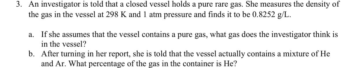 3. An investigator is told that a closed vessel holds a pure rare gas. She measures the density of
the gas in the vessel at 298 K and 1 atm pressure and finds it to be 0.8252 g/L.
a. If she assumes that the vessel contains a pure gas, what gas does the investigator think is
in the vessel?
b. After turning in her report, she is told that the vessel actually contains a mixture of He
and Ar. What percentage of the gas in the container is He?
