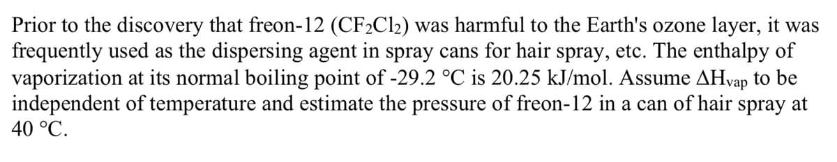 Prior to the discovery that freon-12 (CF2C12) was harmful to the Earth's ozone layer, it was
frequently used as the dispersing agent in spray cans for hair spray, etc. The enthalpy of
vaporization at its normal boiling point of -29.2 °C is 20.25 kJ/mol. Assume AHvap to be
independent of temperature and estimate the pressure of freon-12 in a can of hair spray at
40 °C.
