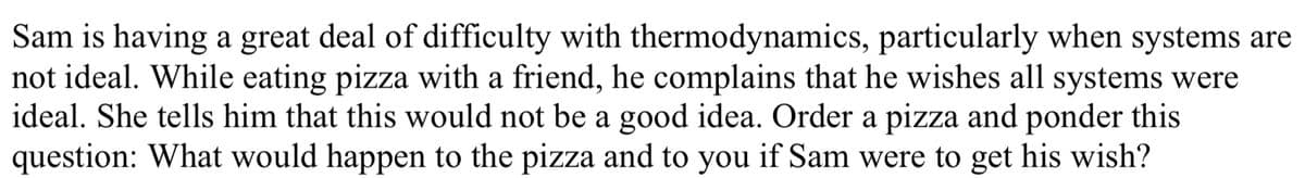 Sam is having a great deal of difficulty with thermodynamics, particularly when systems are
not ideal. While eating pizza with a friend, he complains that he wishes all systems were
ideal. She tells him that this would not be a good idea. Order a pizza and ponder this
question: What would happen to the pizza and to you if Sam were to get his wish?
