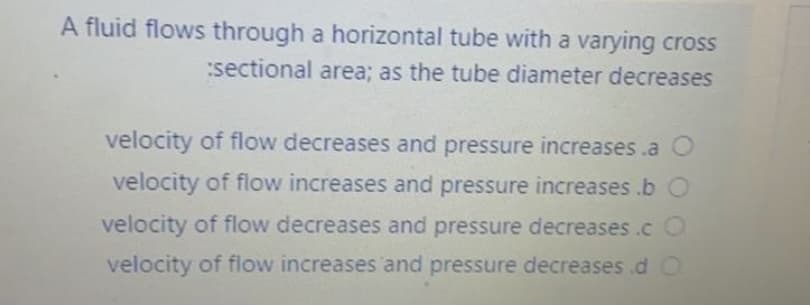 A fluid flows through a horizontal tube with a varying cross
:sectional area; as the tube diameter decreases
velocity of flow decreases and pressure increases .a O
velocity of flow increases and pressure increases .b O
velocity of flow decreases and pressure decreases .c O
velocity of flow increases and pressure decreases .d O
