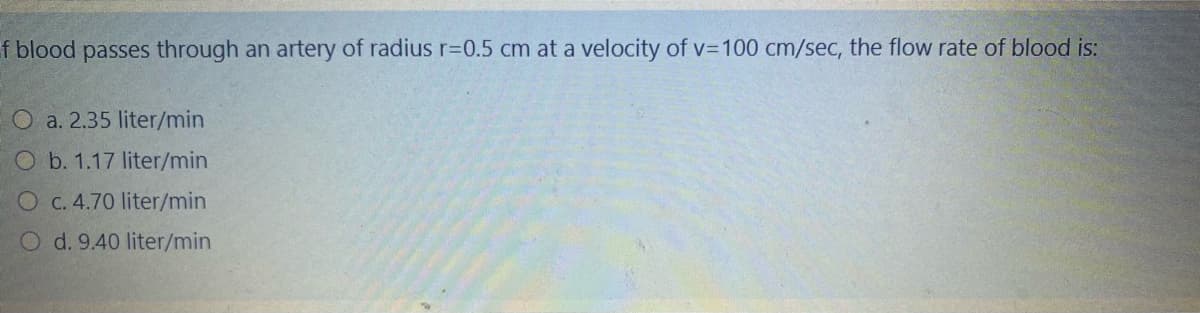 f blood passes through an artery of radius r=0.5 cm at a velocity of v=100 cm/sec, the flow rate of blood is:
O a. 2.35 liter/min
O b. 1.17 liter/min
O C. 4.70 liter/min
O d. 9.40 liter/min
