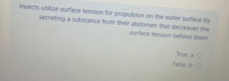 Insects utilize surface tension for propulsion on the water surface by
secreting a substance from their abdomen that decreases the
surface tension behind them
True a O
False b O
