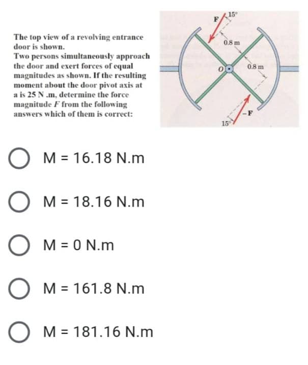 15
The top view of a revolving entrance
door is shown.
0.8 m
Two persons simultaneously approach
the door and exert forces of equal
magnitudes as shown. If the resulting
moment about the door pivot axis at
a is 25 N .m, determine the force
magnitude F from the following
answers which of them is correct:
0.8 m
15
O M = 16.18 N.m
O M = 18.16 N.m
M = 0 N.m
O M = 161.8 N.m
M = 181.16 N.m
