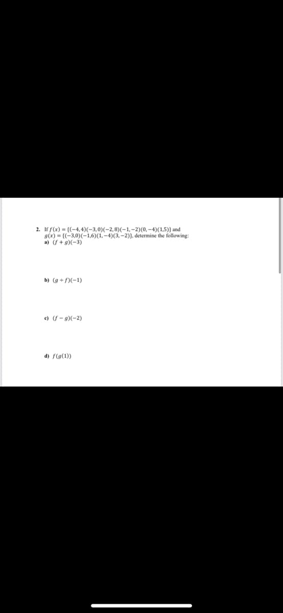 2. If f(x) = ((-4,4) (-3,0)(-2,8)(-1,-2)(0,-4) (1,5)) and
g(x)=((-3,0)(-1,6)(1,-4)(3,-2)), determine the following:
a) (f+g)(-3)
b) (g+/)(-1)
c) (f-g)(-2)
d) f(g(1))