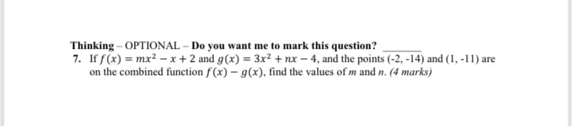Thinking - OPTIONAL - Do you want me to mark this question?
7. If f(x) = mx²-x+2 and g(x) = 3x² + nx-4, and the points (-2, -14) and (1, -11) are
on the combined function f(x) - g(x), find the values of m and n. (4 marks)