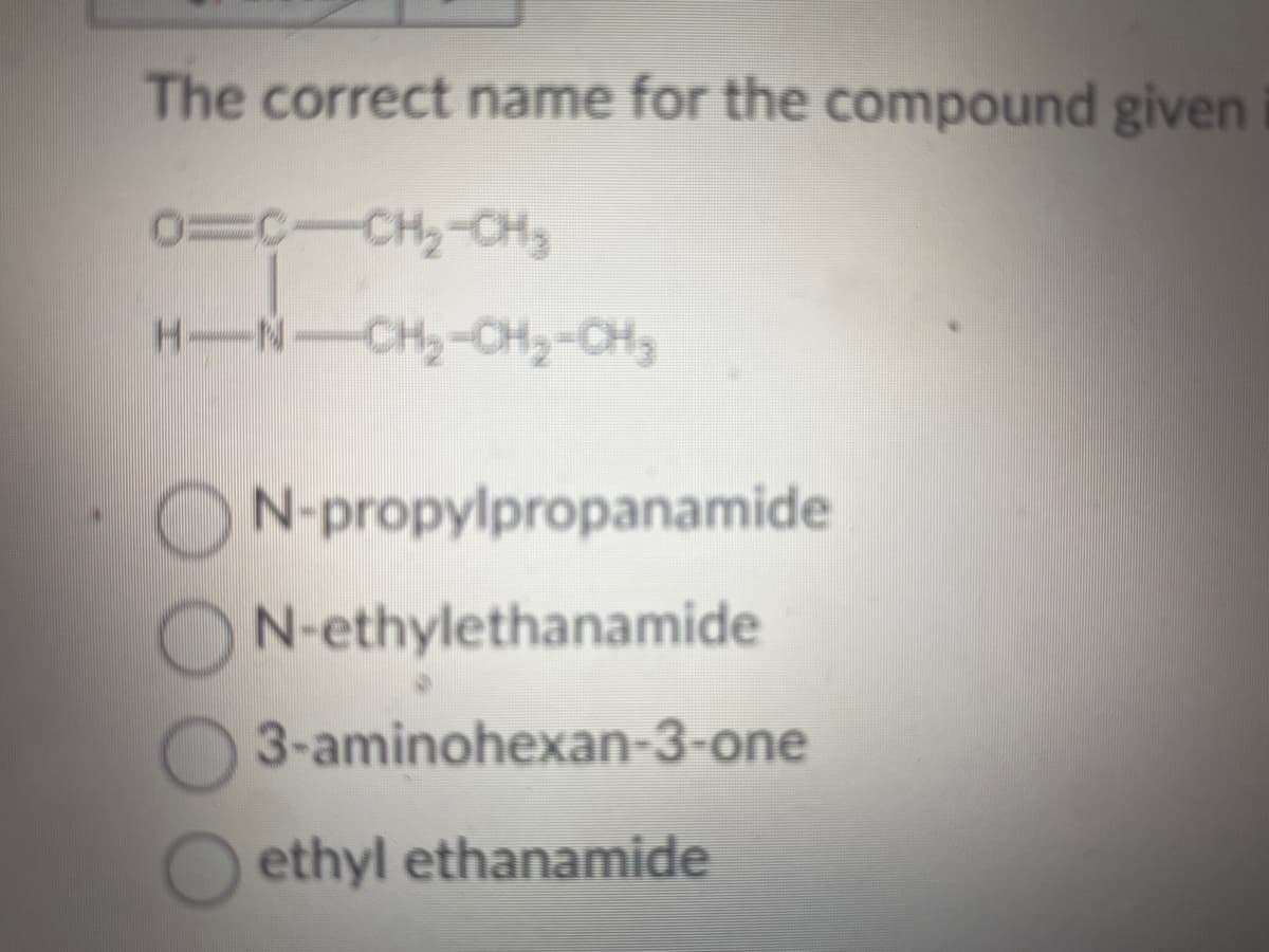 The correct name for the compound given
0=C-CH₂-CH ₂
H.
-N
-CH₂-CH₂-CH₂
N-propylpropanamide
N-ethylethanamide
3-aminohexan-3-one
ethyl ethanamide