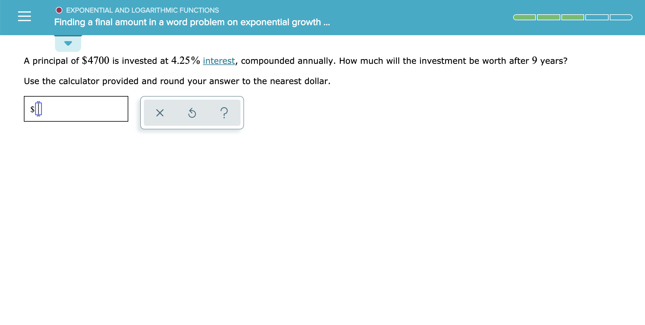 O EXPONENTIAL AND LOGARITH MIC FUNCTIONS
Finding a final amount in a word problem on exponential growth..
A principal of $4700 is invested at 4.25% interest, compounded annually. How much will the investment be worth after 9 years?
Use the calculator provided and round your answer to the nearest dollar.
X
