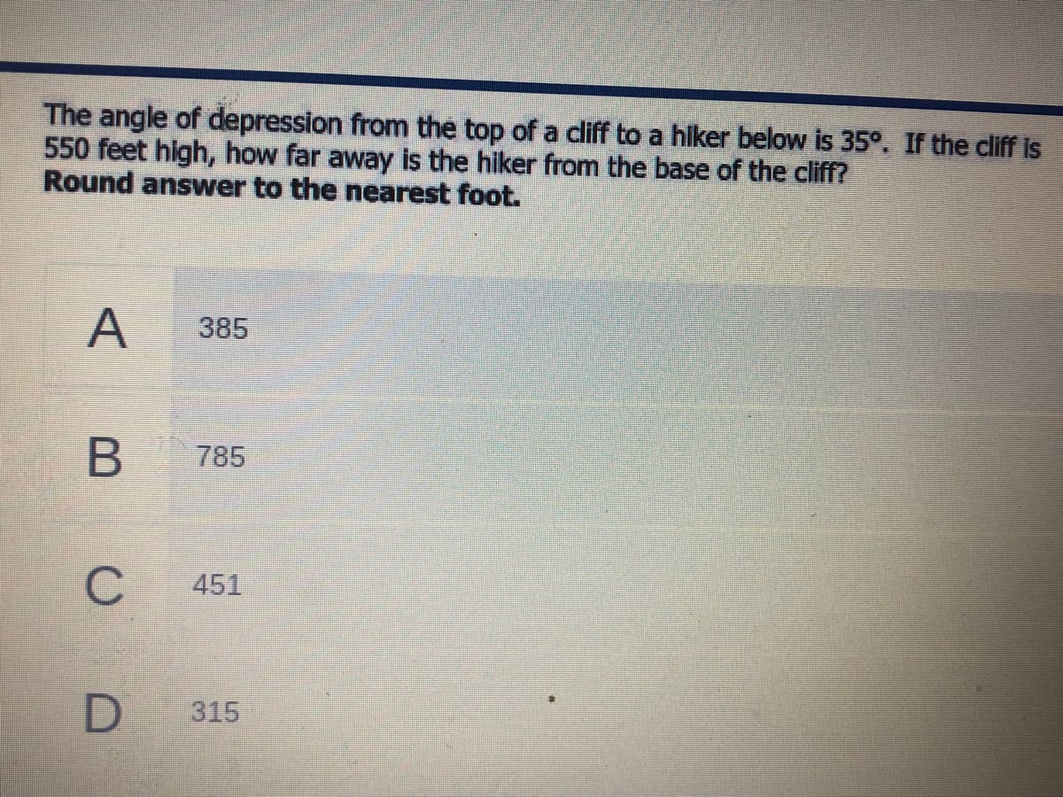 The angle of depression from the top of a cliff to a hiker below is 35°. If the cliff is
550 feet high, how far away is the hiker from the base of the cliff?
Round answer to the nearest foot.
A
385
785
C
451
315
