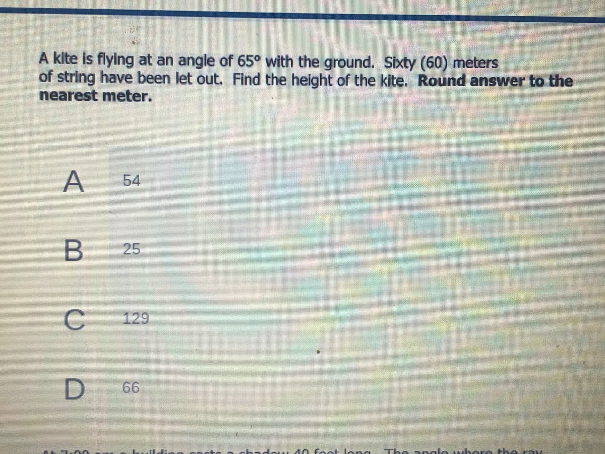 A kite is flying at an angle of 65° with the ground. Sixty (60) meters
of string have been let out. Find the height of the kite. Round answer to the
nearest meter.
A
54
B
C
129
66
च
25
