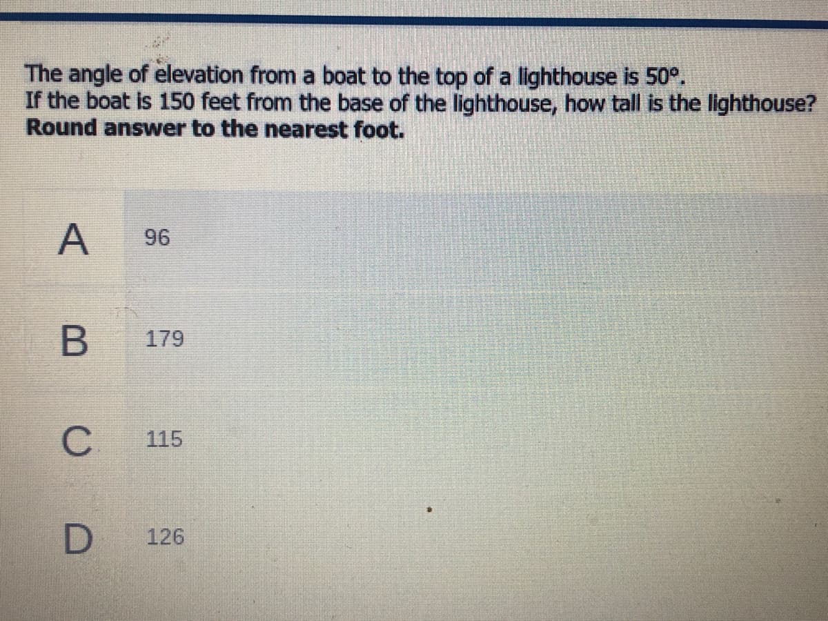 The angle of elevation from a boat to the top of a lighthouse is 50°.
If the boat is 150 feet from the base of the lighthouse, how tall is the lighthouse?
Round answer to the nearest foot.
A
96
179
C
115
126
