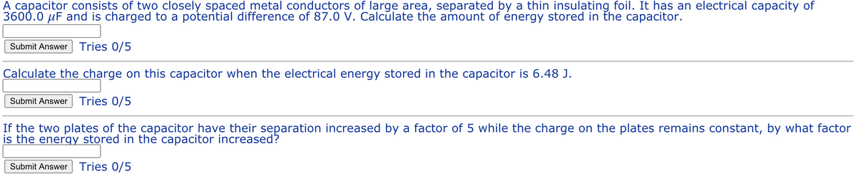 A capacitor consists of two closely spaced metal conductors of large area, separated by a thin insulating foil. It has an electrical capacity of
3600.0 µF and is charged to a potential difference of 87.0 V. Calculate the amount of énergy stored in the capacitor.
Submit Answer Tries 0/5
Calculate the charge on this capacitor when the electrical energy stored in the capacitor is 6.48 J.
Submit Answer Tries 0/5
If the two plates of the capacitor have their separation increased by a factor of 5 while the charge on the plates remains constant, by what factor
is the energy stored in the capacitor increased?
Submit Answer Tries 0/5
