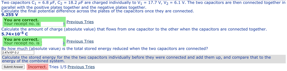 Two capacitors C1 = 6.8 µF, C2 = 18.2 µF are charged individually to V1 = 17.7 V, V2 = 6.1 V. The two capacitors are then connected together in
parallel with the positive plates together and the negative plates together.
Calculate the final potential difference across the plates of the capacitors once they are connected.
9.255 V
You are correct.
Your receipt no. is
Previous Tries
Calculate the amount of charge (absolute value) that flows from one capacitor to the other when the capacitors are connected together.
5.74×10-5 c
You are correct.
Your receipt no. is
By how much (absolute value) is the total stored energy reduced when the two capacitors are connected?
2.47x10^-3 J
Previous Tries
Calculate the stored energy for the the two capacitors individually before they were connected and add them up, and compare that to the
energy of the combined system.
Incorrect. Tries 1/5 Previous Tries
Submit Answer
