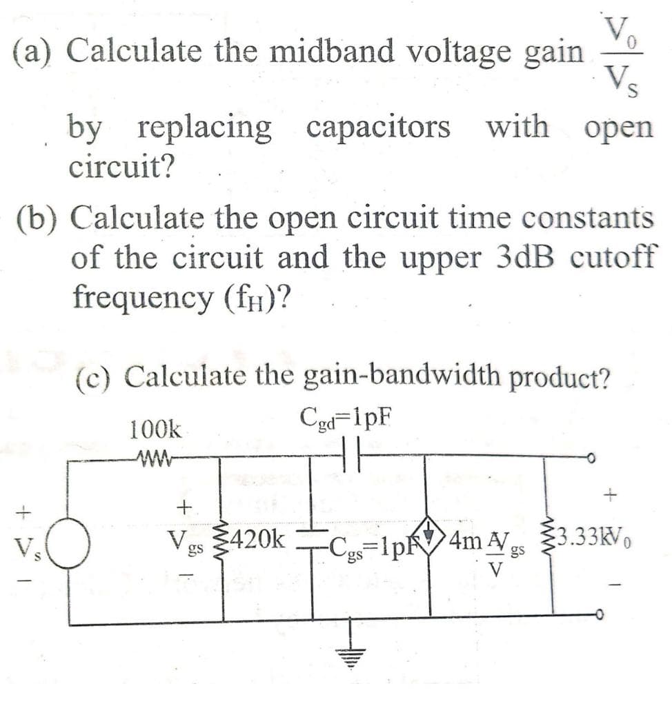 (a) Calculate the midband voltage gain
Vs
by replacing capacitors with open
circuit?
(b) Calculate the open circuit time constants
of the circuit and the upper 3dB cutoff
frequency (fH)?
(c) Calculate the gain-bandwidth product?
100k
Cgd=1pF
V.
Ves 3420k
-C=1pV4m AVs
3.33kVo
V
