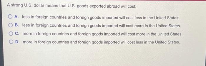 A strong U.S. dollar means that U.S. goods exported abroad will cost:
O A. less in foreign countries and foreign goods imported will cost less in the United States.
B. less in foreign countries and foreign goods imported will cost more in the United States.
C. more in foreign countries and foreign goods imported will cost more in the United States.
D. more in foreign countries and foreign goods imported will cost less in the United States.

