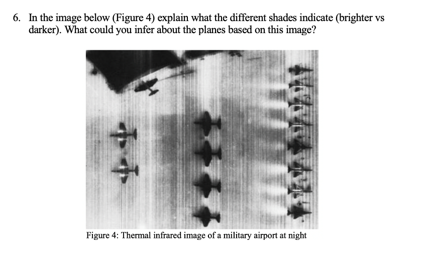 6. In the image below (Figure 4) explain what the different shades indicate (brighter vs
darker). What could you infer about the planes based on this image?
Figure 4: Thermal infrared image of a military airport at night